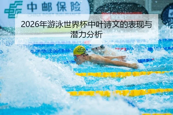2026年游泳世界杯中叶诗文的表现与潜力分析