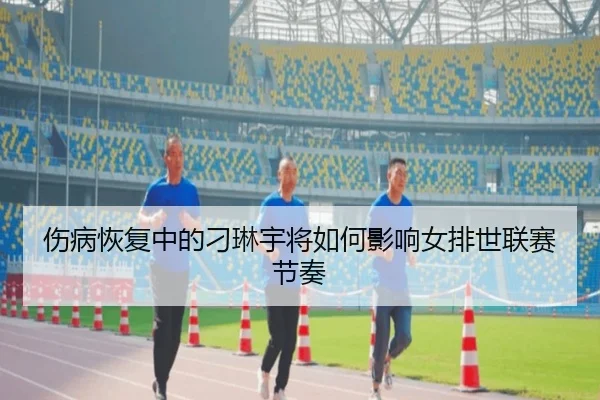伤病恢复中的刁琳宇将如何影响女排世联赛节奏
