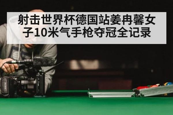射击世界杯德国站姜冉馨女子10米气手枪夺冠全记录