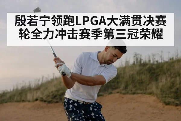 殷若宁领跑LPGA大满贯决赛轮全力冲击赛季第三冠荣耀